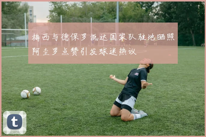梅西与德保罗抵达国家队驻地晒照阿圭罗点赞引发球迷热议