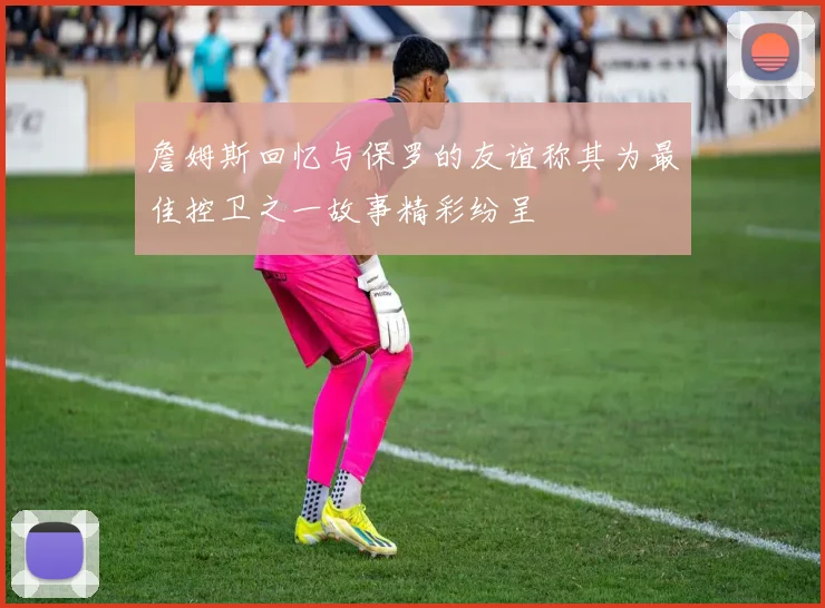 詹姆斯回忆与保罗的友谊称其为最佳控卫之一故事精彩纷呈