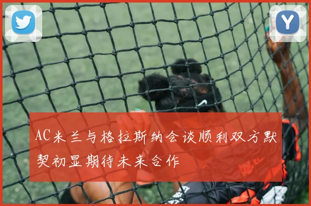 AC米兰与格拉斯纳会谈顺利双方默契初显期待未来合作