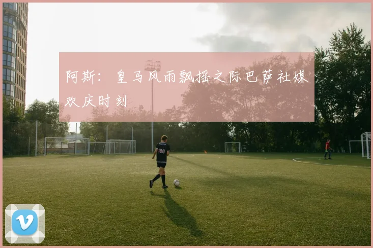 阿斯：皇马风雨飘摇之际巴萨社媒欢庆时刻